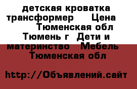 детская кроватка трансформер l › Цена ­ 8 000 - Тюменская обл., Тюмень г. Дети и материнство » Мебель   . Тюменская обл.